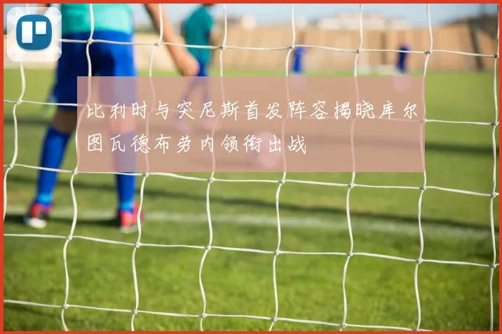 比利时与突尼斯首发阵容揭晓库尔图瓦德布劳内领衔出战