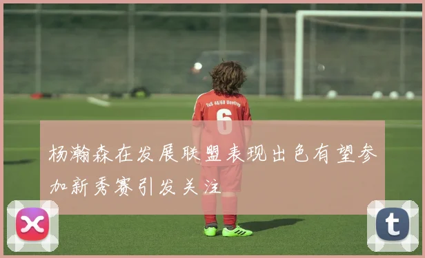 杨瀚森在发展联盟表现出色有望参加新秀赛引发关注