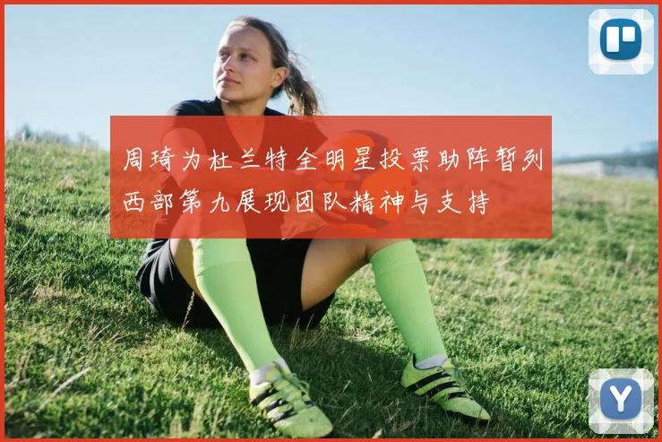 周琦为杜兰特全明星投票助阵暂列西部第九展现团队精神与支持