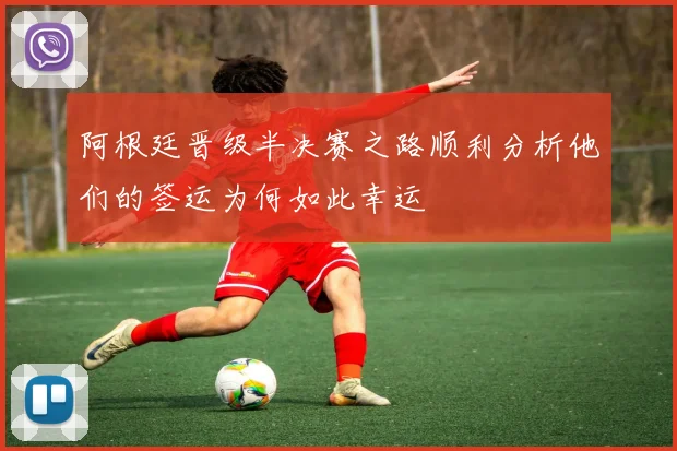阿根廷晋级半决赛之路顺利分析他们的签运为何如此幸运