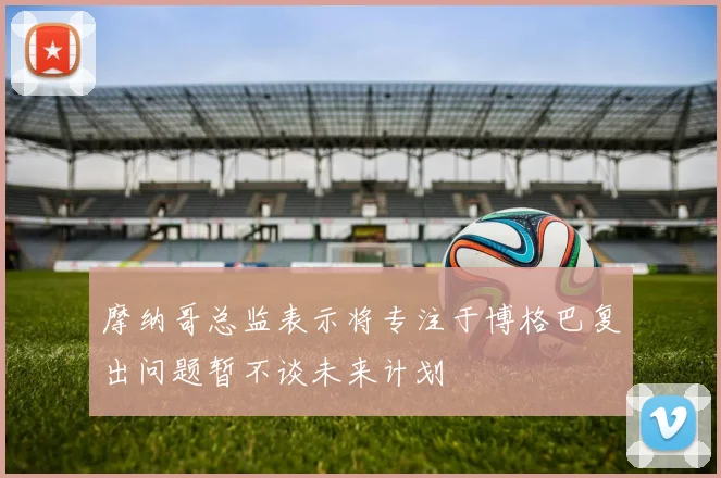 摩纳哥总监表示将专注于博格巴复出问题暂不谈未来计划