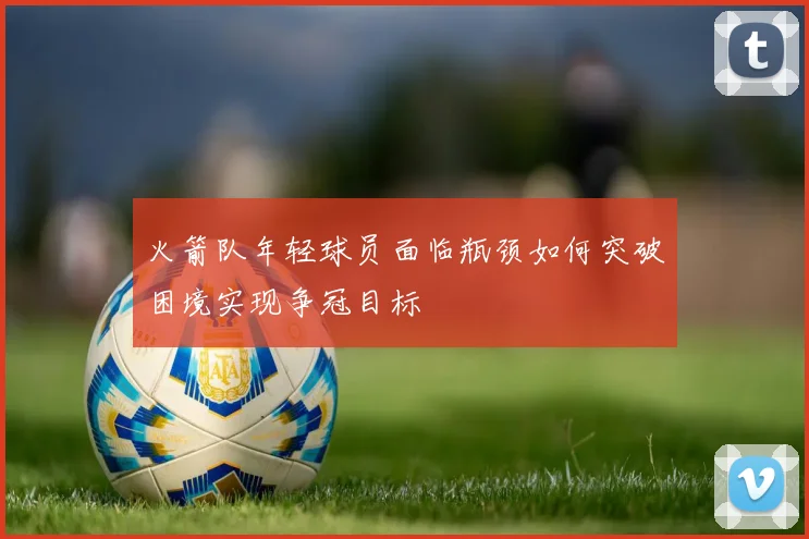 火箭队年轻球员面临瓶颈如何突破困境实现争冠目标