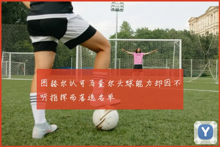 图赫尔认可马奎尔头球能力却因不听指挥而落选名单