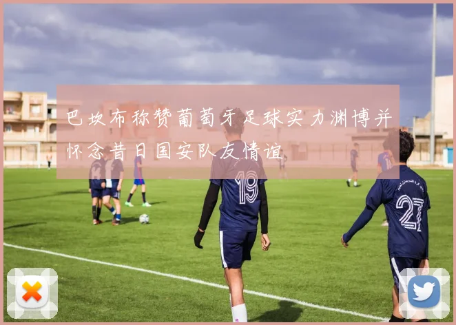 巴坎布称赞葡萄牙足球实力渊博并怀念昔日国安队友情谊