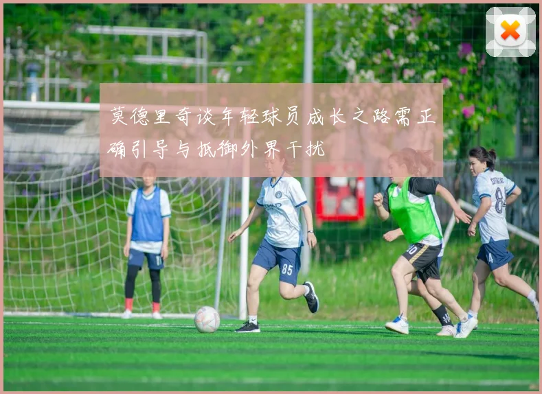 莫德里奇谈年轻球员成长之路需正确引导与抵御外界干扰