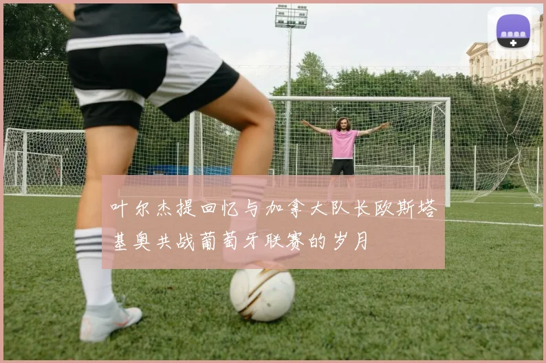 叶尔杰提回忆与加拿大队长欧斯塔基奥共战葡萄牙联赛的岁月