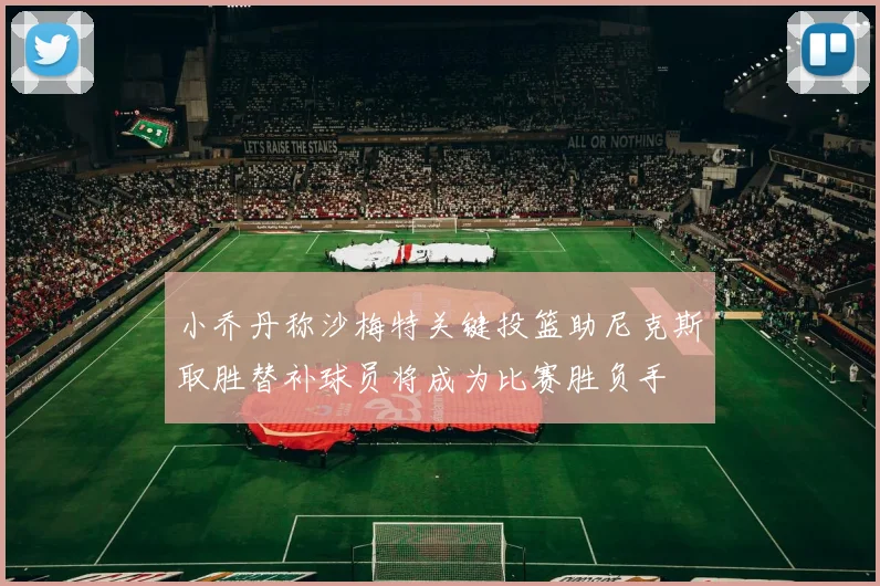 小乔丹称沙梅特关键投篮助尼克斯取胜替补球员将成为比赛胜负手