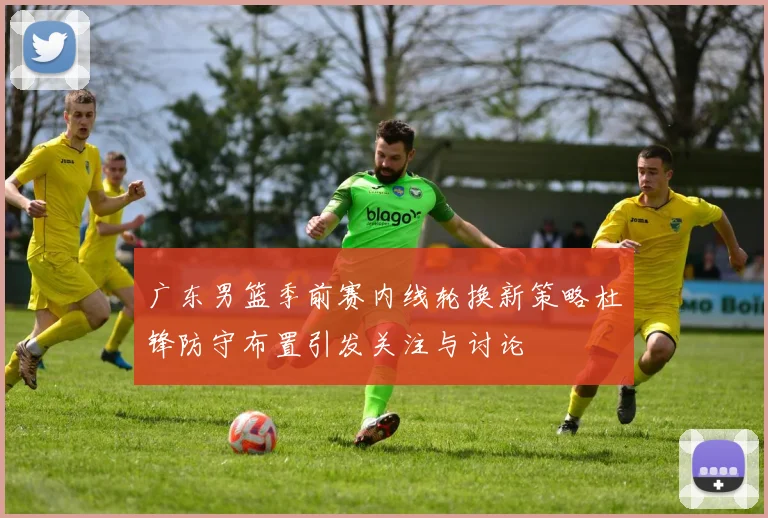 广东男篮季前赛内线轮换新策略杜锋防守布置引发关注与讨论