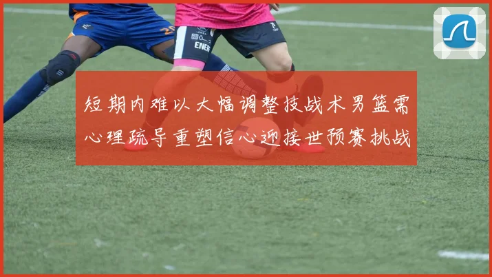 短期内难以大幅调整技战术男篮需心理疏导重塑信心迎接世预赛挑战
