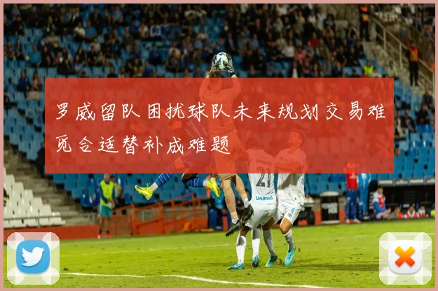 罗威留队困扰球队未来规划交易难觅合适替补成难题