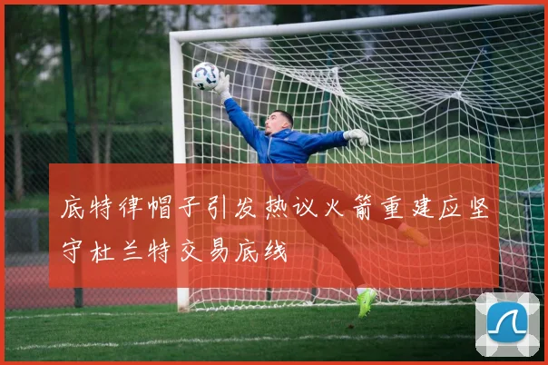 底特律帽子引发热议火箭重建应坚守杜兰特交易底线