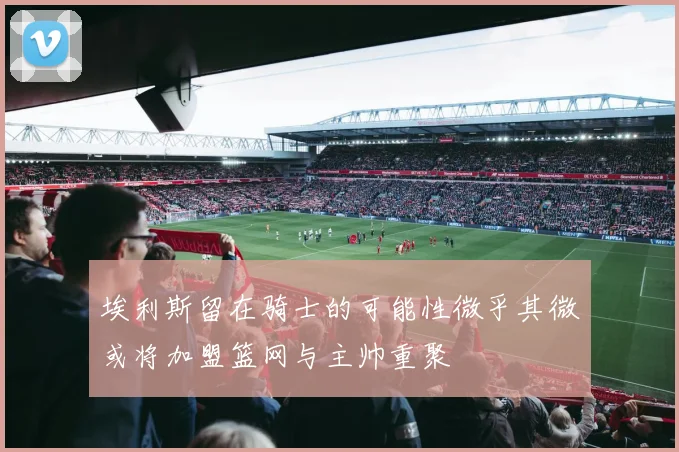 埃利斯留在骑士的可能性微乎其微或将加盟篮网与主帅重聚