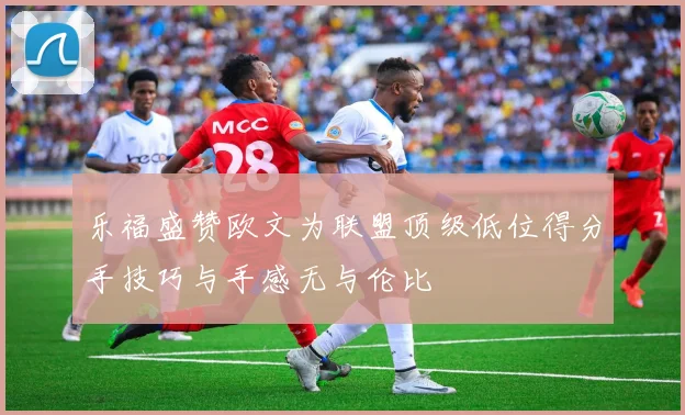 乐福盛赞欧文为联盟顶级低位得分手技巧与手感无与伦比