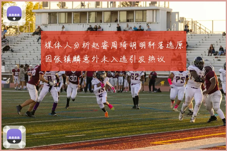 媒体人分析赵睿周琦胡明轩落选原因张镇麟意外未入选引发热议