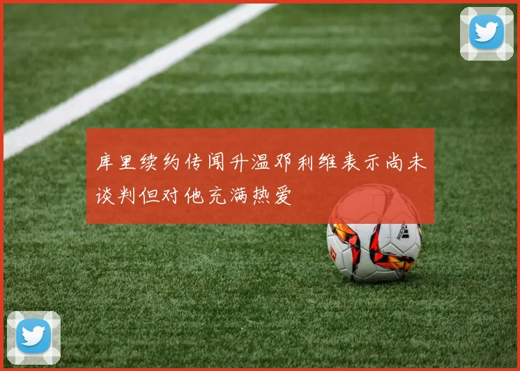 库里续约传闻升温邓利维表示尚未谈判但对他充满热爱