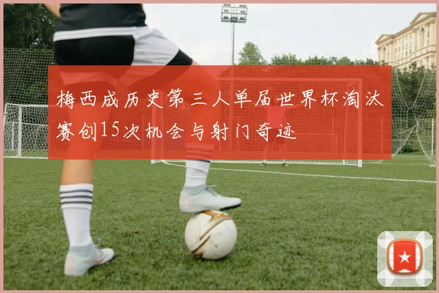 梅西成历史第三人单届世界杯淘汰赛创15次机会与射门奇迹
