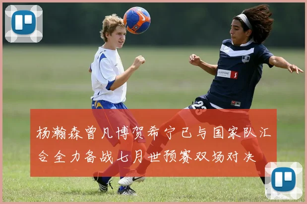 杨瀚森曾凡博贺希宁已与国家队汇合全力备战七月世预赛双场对决