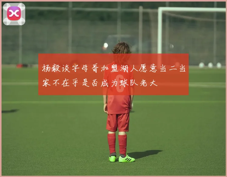 杨毅谈字母哥加盟湖人愿意当二当家不在乎是否成为球队老大