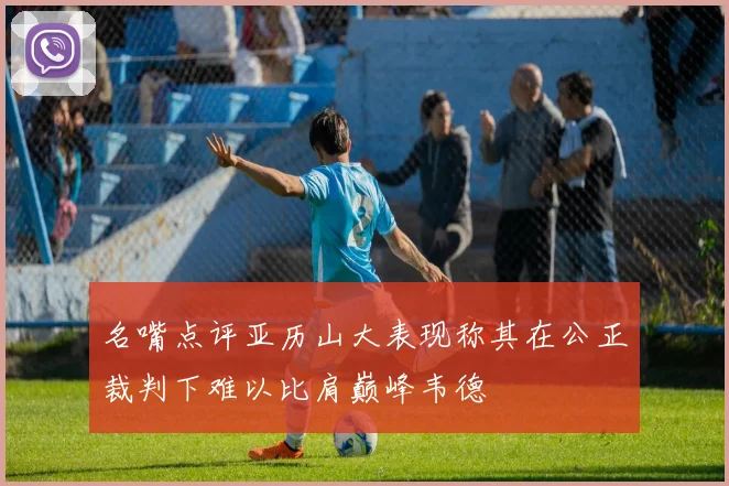 名嘴点评亚历山大表现称其在公正裁判下难以比肩巅峰韦德