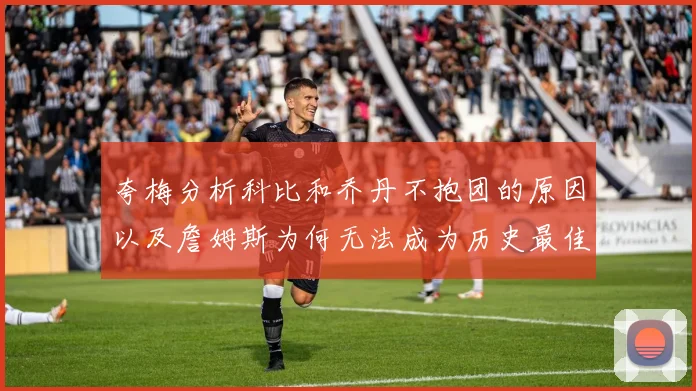 夸梅分析科比和乔丹不抱团的原因以及詹姆斯为何无法成为历史最佳球员