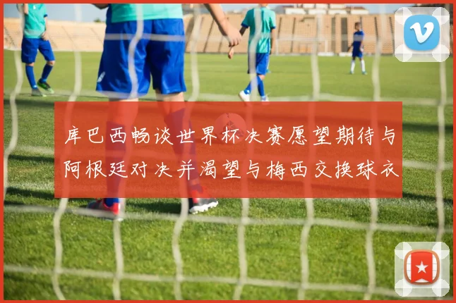 库巴西畅谈世界杯决赛愿望期待与阿根廷对决并渴望与梅西交换球衣