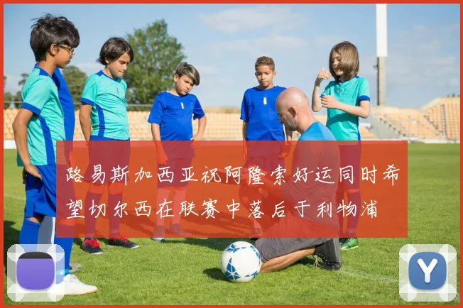 路易斯加西亚祝阿隆索好运同时希望切尔西在联赛中落后于利物浦