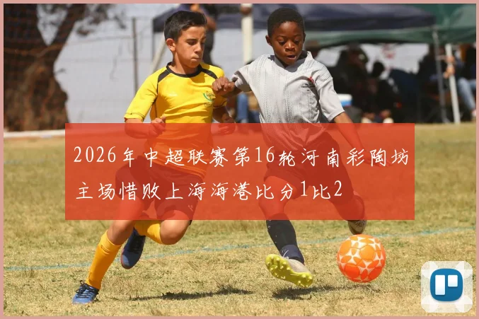 2026年中超联赛第16轮河南彩陶坊主场惜败上海海港比分1比2