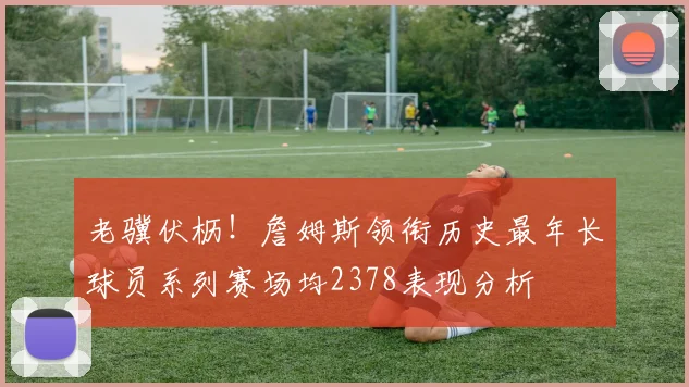 老骥伏枥！詹姆斯领衔历史最年长球员系列赛场均2378表现分析