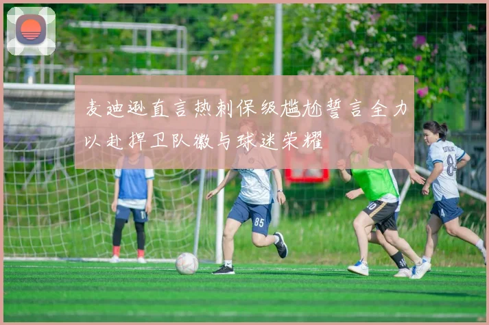 麦迪逊直言热刺保级尴尬誓言全力以赴捍卫队徽与球迷荣耀