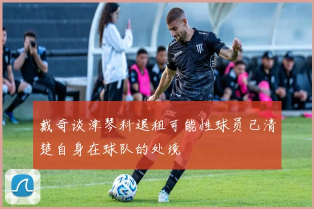戴奇谈津琴科退租可能性球员已清楚自身在球队的处境