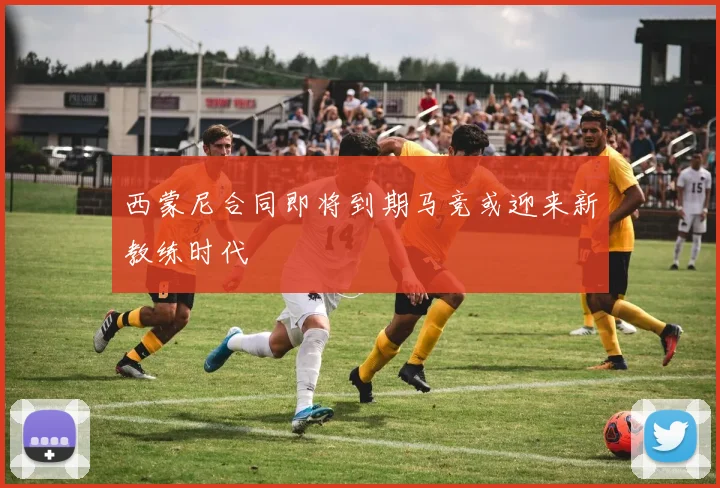 西蒙尼合同即将到期马竞或迎来新教练时代