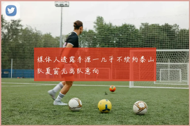 媒体人透露李源一几乎不续约泰山队夏窗无离队意向