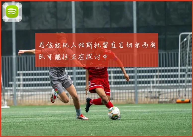 恩佐经纪人帕斯托雷直言切尔西离队可能性正在探讨中