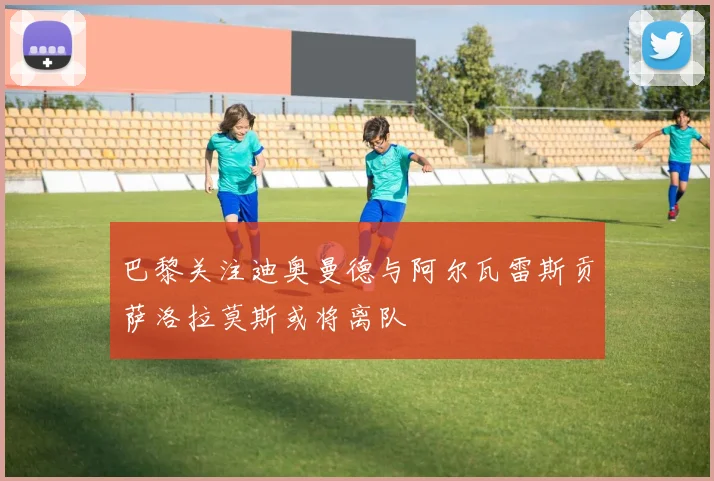巴黎关注迪奥曼德与阿尔瓦雷斯贡萨洛拉莫斯或将离队